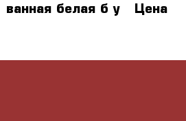 ванная белая б/у › Цена ­ 3 000 - Орловская обл., Орел г. Строительство и ремонт » Сантехника   . Орловская обл.,Орел г.